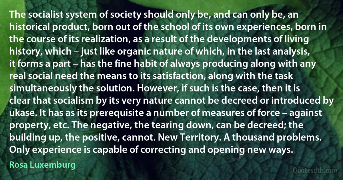 The socialist system of society should only be, and can only be, an historical product, born out of the school of its own experiences, born in the course of its realization, as a result of the developments of living history, which – just like organic nature of which, in the last analysis, it forms a part – has the fine habit of always producing along with any real social need the means to its satisfaction, along with the task simultaneously the solution. However, if such is the case, then it is clear that socialism by its very nature cannot be decreed or introduced by ukase. It has as its prerequisite a number of measures of force – against property, etc. The negative, the tearing down, can be decreed; the building up, the positive, cannot. New Territory. A thousand problems. Only experience is capable of correcting and opening new ways. (Rosa Luxemburg)