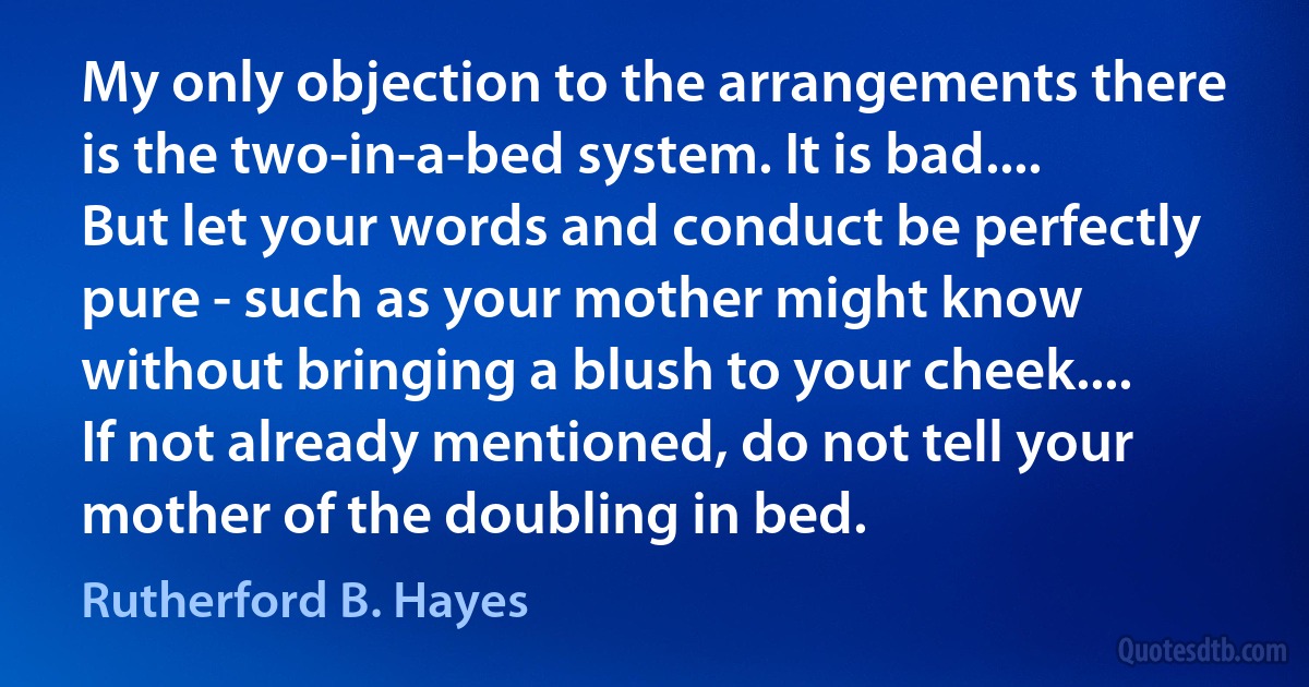 My only objection to the arrangements there is the two-in-a-bed system. It is bad.... But let your words and conduct be perfectly pure - such as your mother might know without bringing a blush to your cheek.... If not already mentioned, do not tell your mother of the doubling in bed. (Rutherford B. Hayes)