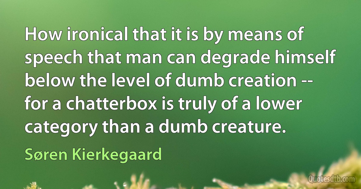 How ironical that it is by means of speech that man can degrade himself below the level of dumb creation -- for a chatterbox is truly of a lower category than a dumb creature. (Søren Kierkegaard)