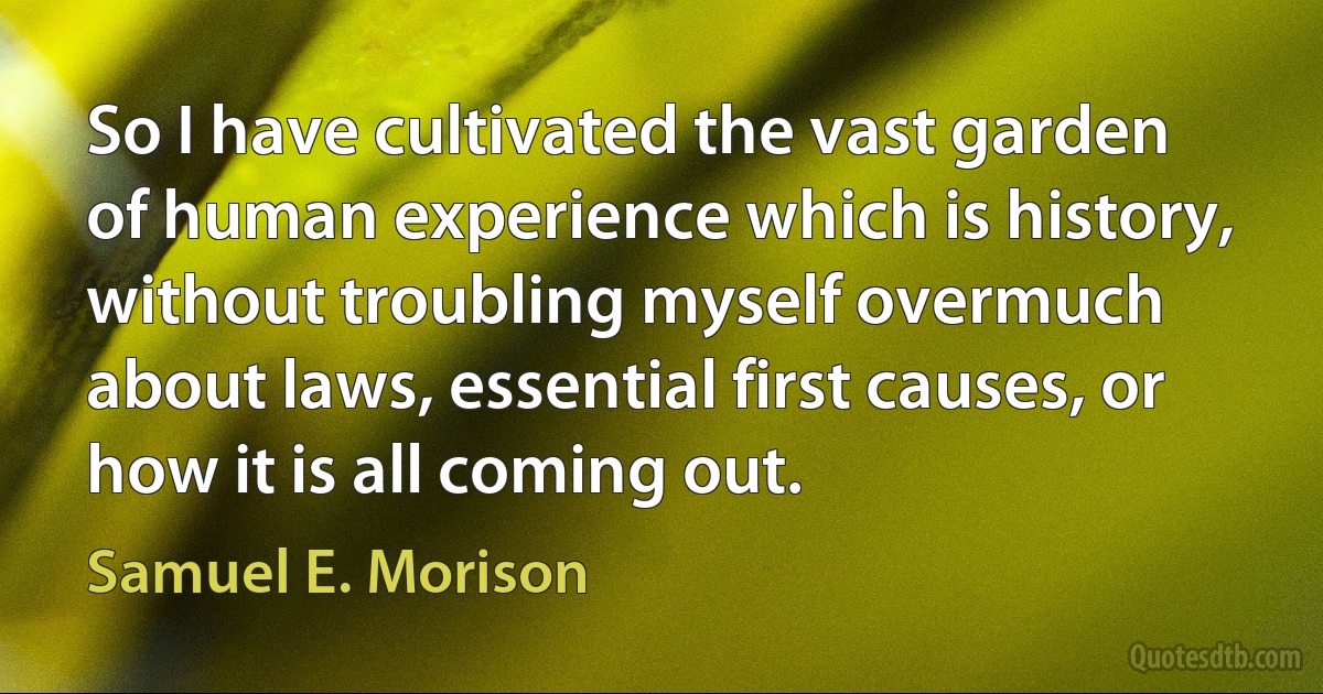 So I have cultivated the vast garden of human experience which is history, without troubling myself overmuch about laws, essential first causes, or how it is all coming out. (Samuel E. Morison)