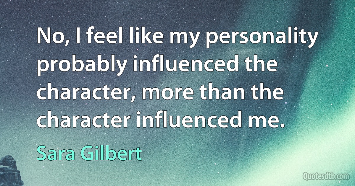 No, I feel like my personality probably influenced the character, more than the character influenced me. (Sara Gilbert)