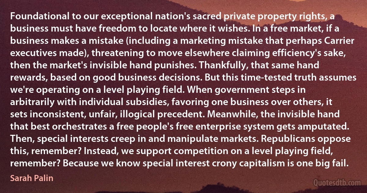 Foundational to our exceptional nation's sacred private property rights, a business must have freedom to locate where it wishes. In a free market, if a business makes a mistake (including a marketing mistake that perhaps Carrier executives made), threatening to move elsewhere claiming efficiency's sake, then the market's invisible hand punishes. Thankfully, that same hand rewards, based on good business decisions. But this time-tested truth assumes we're operating on a level playing field. When government steps in arbitrarily with individual subsidies, favoring one business over others, it sets inconsistent, unfair, illogical precedent. Meanwhile, the invisible hand that best orchestrates a free people's free enterprise system gets amputated. Then, special interests creep in and manipulate markets. Republicans oppose this, remember? Instead, we support competition on a level playing field, remember? Because we know special interest crony capitalism is one big fail. (Sarah Palin)