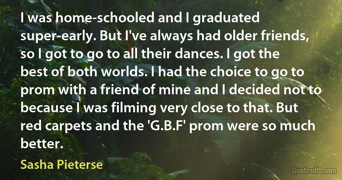 I was home-schooled and I graduated super-early. But I've always had older friends, so I got to go to all their dances. I got the best of both worlds. I had the choice to go to prom with a friend of mine and I decided not to because I was filming very close to that. But red carpets and the 'G.B.F' prom were so much better. (Sasha Pieterse)