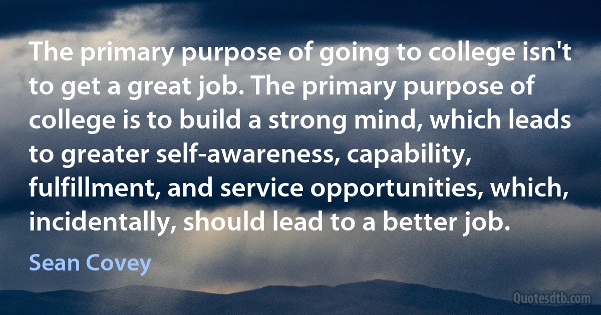 The primary purpose of going to college isn't to get a great job. The primary purpose of college is to build a strong mind, which leads to greater self-awareness, capability, fulfillment, and service opportunities, which, incidentally, should lead to a better job. (Sean Covey)