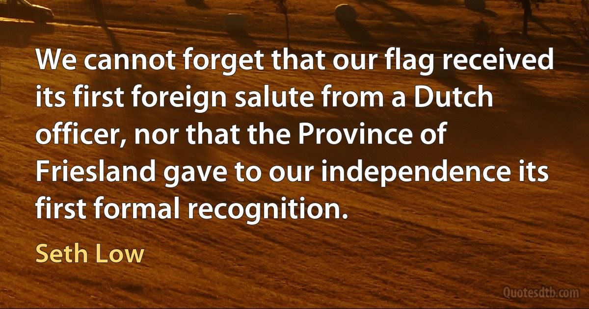 We cannot forget that our flag received its first foreign salute from a Dutch officer, nor that the Province of Friesland gave to our independence its first formal recognition. (Seth Low)