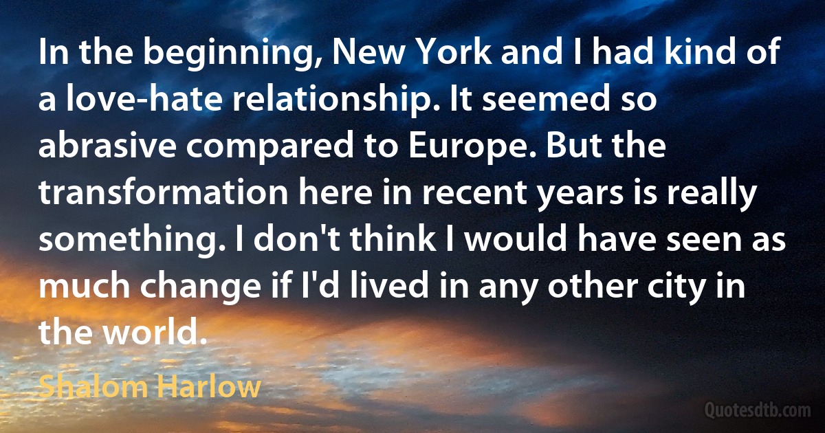 In the beginning, New York and I had kind of a love-hate relationship. It seemed so abrasive compared to Europe. But the transformation here in recent years is really something. I don't think I would have seen as much change if I'd lived in any other city in the world. (Shalom Harlow)