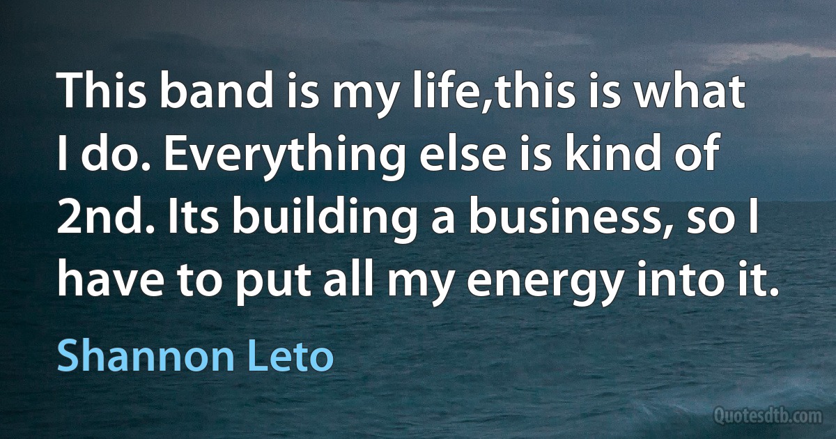 This band is my life,this is what I do. Everything else is kind of 2nd. Its building a business, so I have to put all my energy into it. (Shannon Leto)