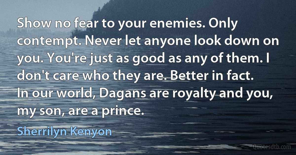 Show no fear to your enemies. Only contempt. Never let anyone look down on you. You're just as good as any of them. I don't care who they are. Better in fact. In our world, Dagans are royalty and you, my son, are a prince. (Sherrilyn Kenyon)