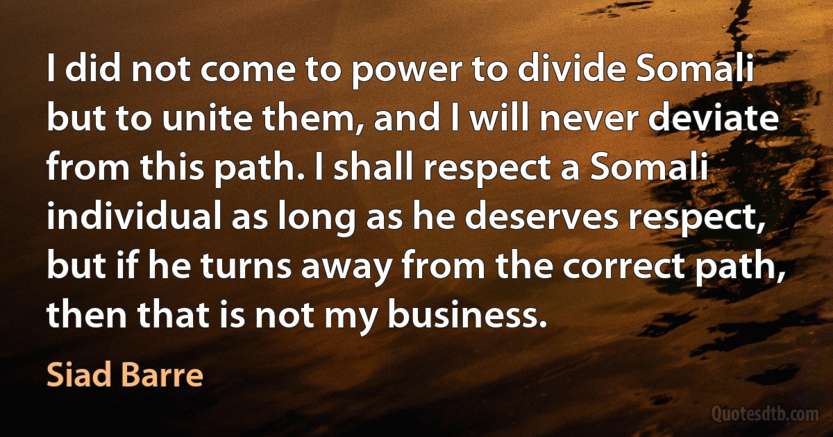 I did not come to power to divide Somali but to unite them, and I will never deviate from this path. I shall respect a Somali individual as long as he deserves respect, but if he turns away from the correct path, then that is not my business. (Siad Barre)