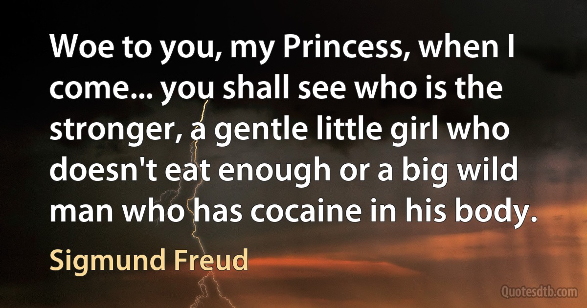 Woe to you, my Princess, when I come... you shall see who is the stronger, a gentle little girl who doesn't eat enough or a big wild man who has cocaine in his body. (Sigmund Freud)