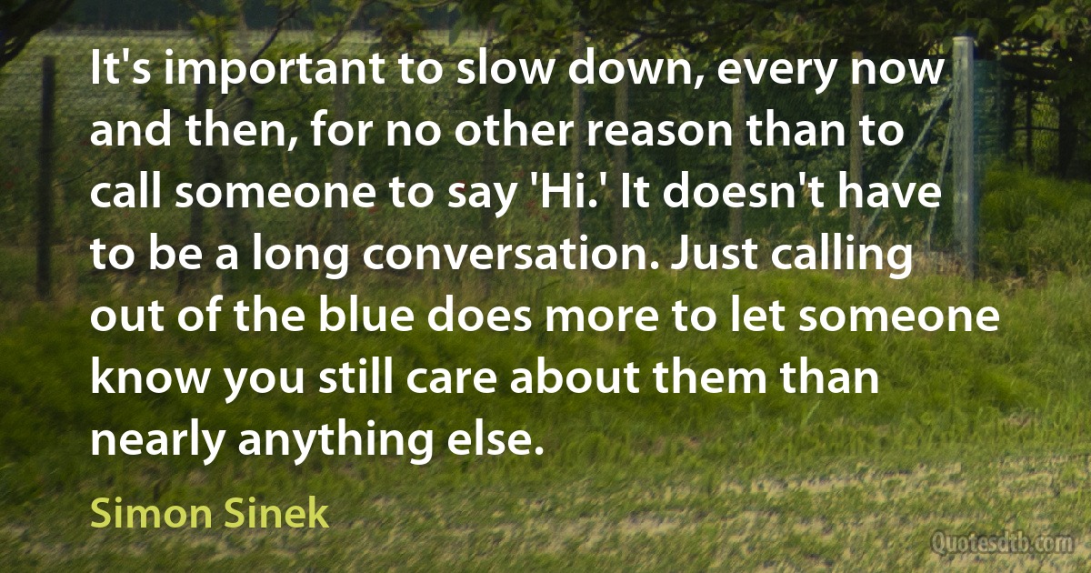 It's important to slow down, every now and then, for no other reason than to call someone to say 'Hi.' It doesn't have to be a long conversation. Just calling out of the blue does more to let someone know you still care about them than nearly anything else. (Simon Sinek)