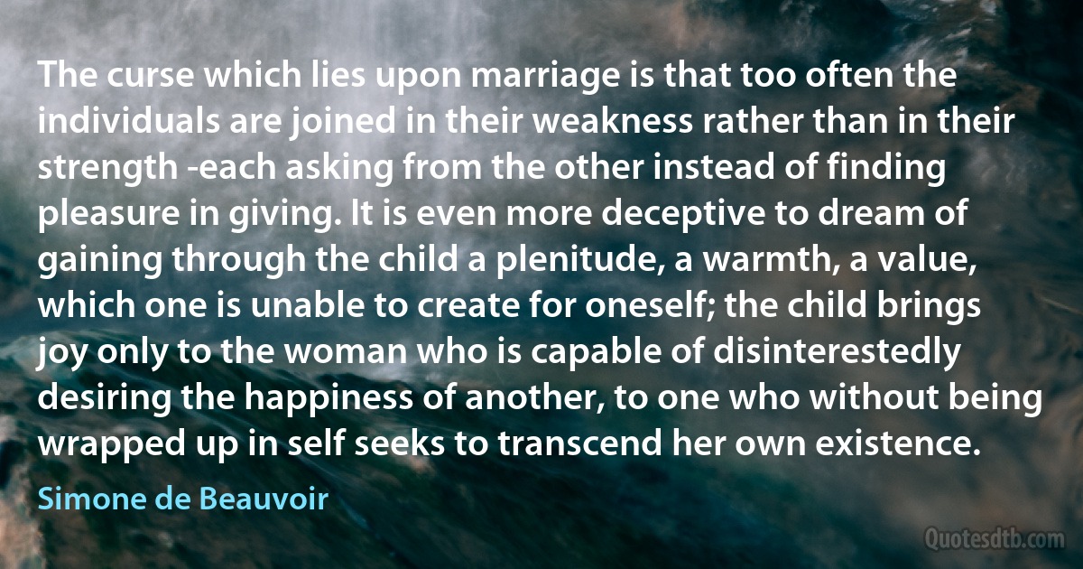 The curse which lies upon marriage is that too often the individuals are joined in their weakness rather than in their strength -each asking from the other instead of finding pleasure in giving. It is even more deceptive to dream of gaining through the child a plenitude, a warmth, a value, which one is unable to create for oneself; the child brings joy only to the woman who is capable of disinterestedly desiring the happiness of another, to one who without being wrapped up in self seeks to transcend her own existence. (Simone de Beauvoir)