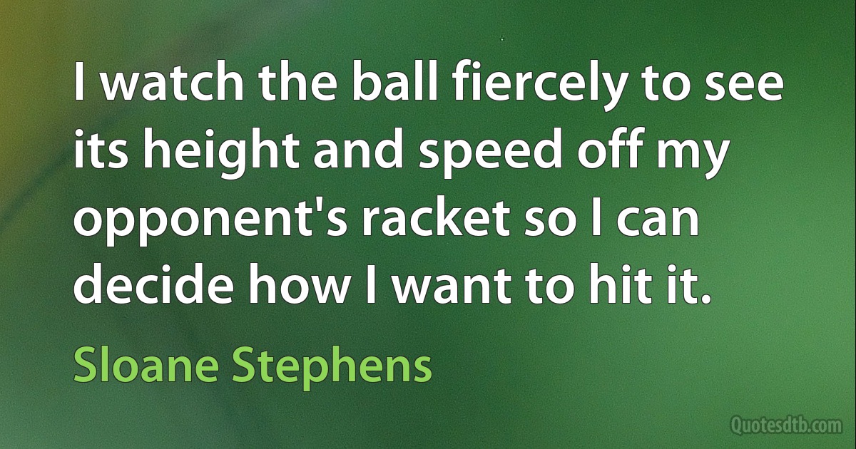 I watch the ball fiercely to see its height and speed off my opponent's racket so I can decide how I want to hit it. (Sloane Stephens)