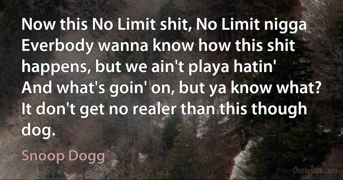 Now this No Limit shit, No Limit nigga
Everbody wanna know how this shit happens, but we ain't playa hatin'
And what's goin' on, but ya know what?
It don't get no realer than this though dog. (Snoop Dogg)