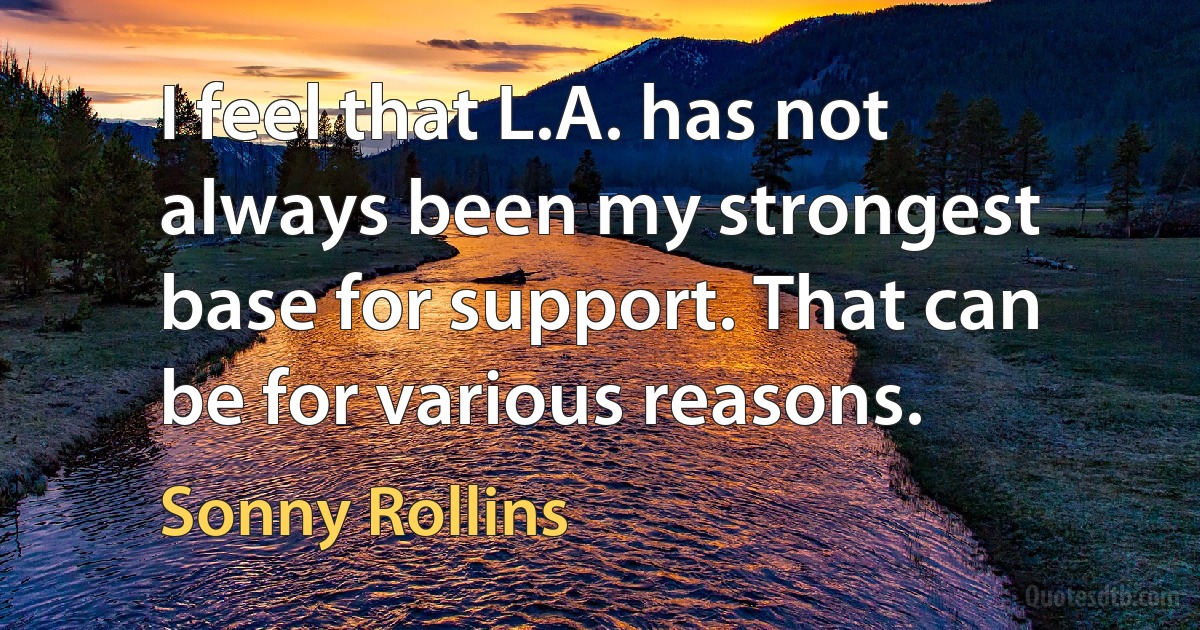 I feel that L.A. has not always been my strongest base for support. That can be for various reasons. (Sonny Rollins)