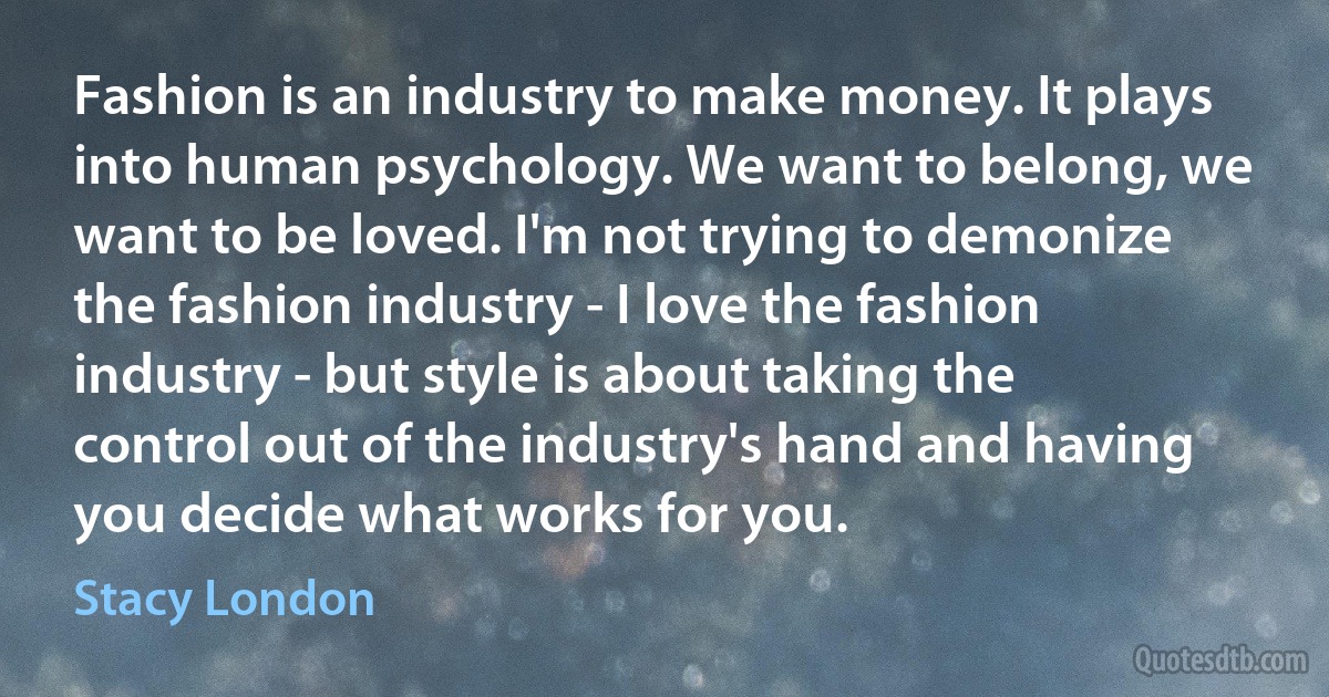 Fashion is an industry to make money. It plays into human psychology. We want to belong, we want to be loved. I'm not trying to demonize the fashion industry - I love the fashion industry - but style is about taking the control out of the industry's hand and having you decide what works for you. (Stacy London)