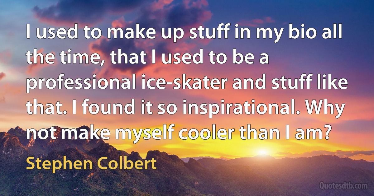 I used to make up stuff in my bio all the time, that I used to be a professional ice-skater and stuff like that. I found it so inspirational. Why not make myself cooler than I am? (Stephen Colbert)