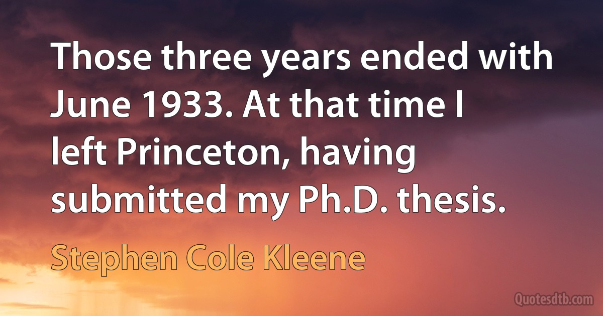 Those three years ended with June 1933. At that time I left Princeton, having submitted my Ph.D. thesis. (Stephen Cole Kleene)