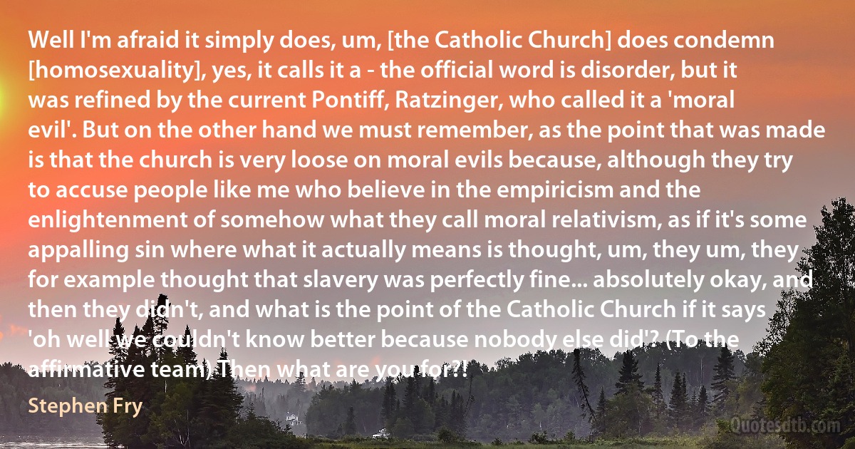 Well I'm afraid it simply does, um, [the Catholic Church] does condemn [homosexuality], yes, it calls it a - the official word is disorder, but it was refined by the current Pontiff, Ratzinger, who called it a 'moral evil'. But on the other hand we must remember, as the point that was made is that the church is very loose on moral evils because, although they try to accuse people like me who believe in the empiricism and the enlightenment of somehow what they call moral relativism, as if it's some appalling sin where what it actually means is thought, um, they um, they for example thought that slavery was perfectly fine... absolutely okay, and then they didn't, and what is the point of the Catholic Church if it says 'oh well we couldn't know better because nobody else did'? (To the affirmative team) Then what are you for?! (Stephen Fry)