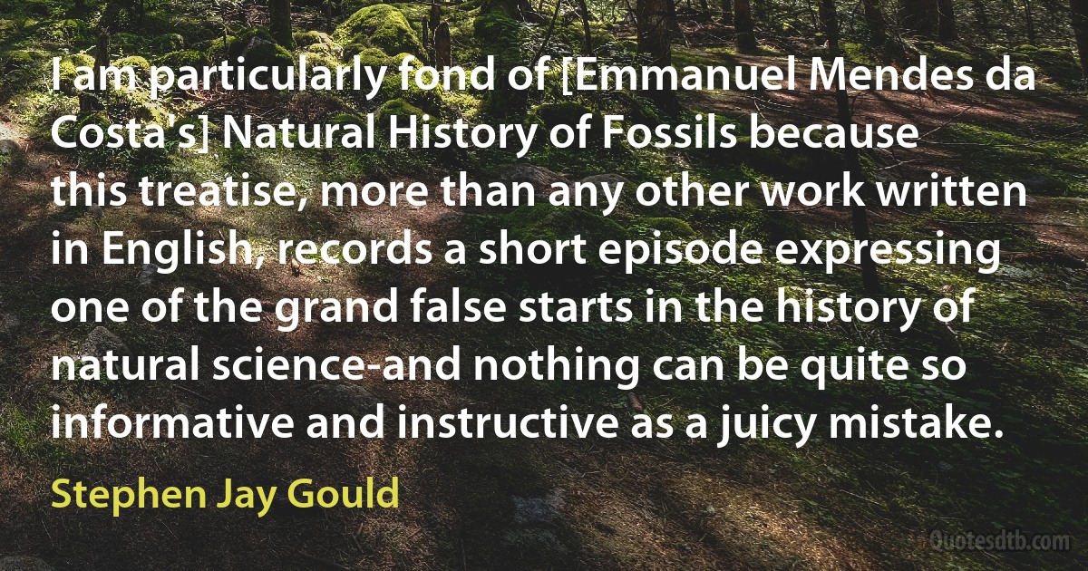 I am particularly fond of [Emmanuel Mendes da Costa's] Natural History of Fossils because this treatise, more than any other work written in English, records a short episode expressing one of the grand false starts in the history of natural science-and nothing can be quite so informative and instructive as a juicy mistake. (Stephen Jay Gould)