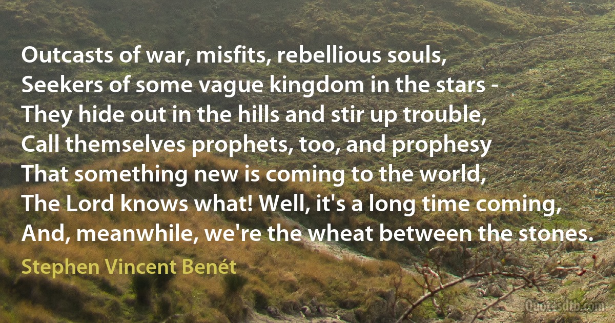 Outcasts of war, misfits, rebellious souls,
Seekers of some vague kingdom in the stars -
They hide out in the hills and stir up trouble,
Call themselves prophets, too, and prophesy
That something new is coming to the world,
The Lord knows what! Well, it's a long time coming,
And, meanwhile, we're the wheat between the stones. (Stephen Vincent Benét)