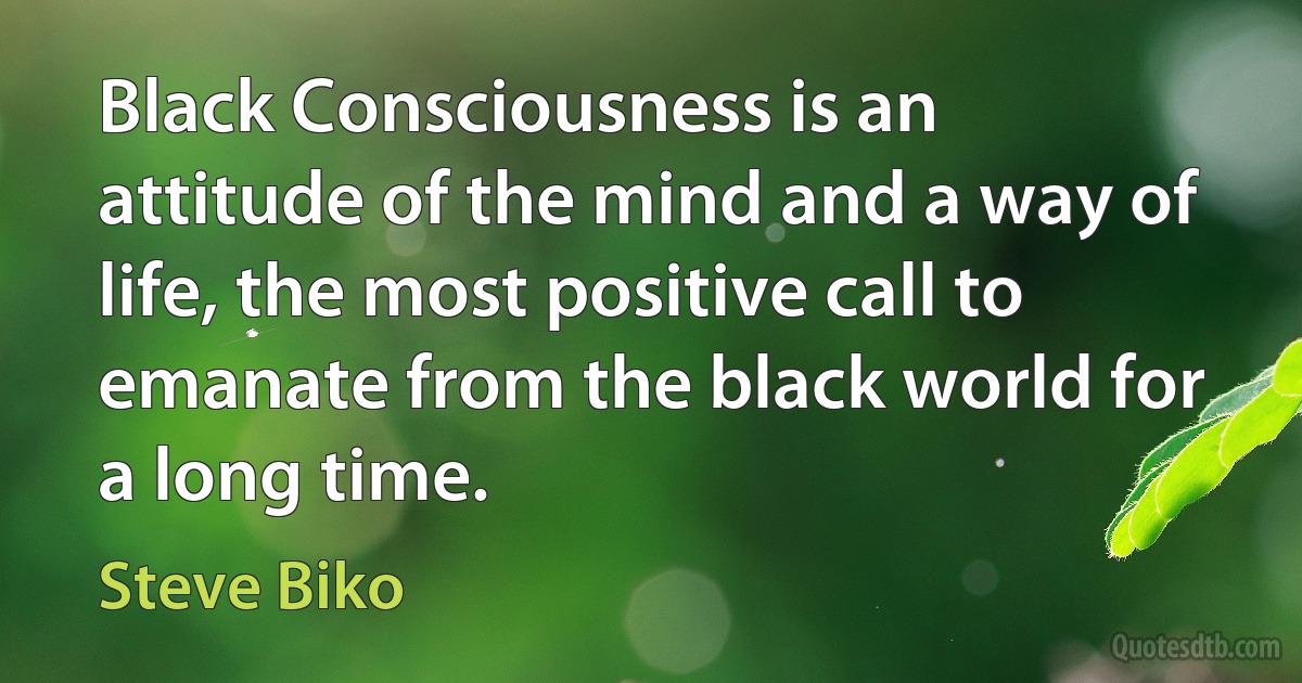 Black Consciousness is an attitude of the mind and a way of life, the most positive call to emanate from the black world for a long time. (Steve Biko)