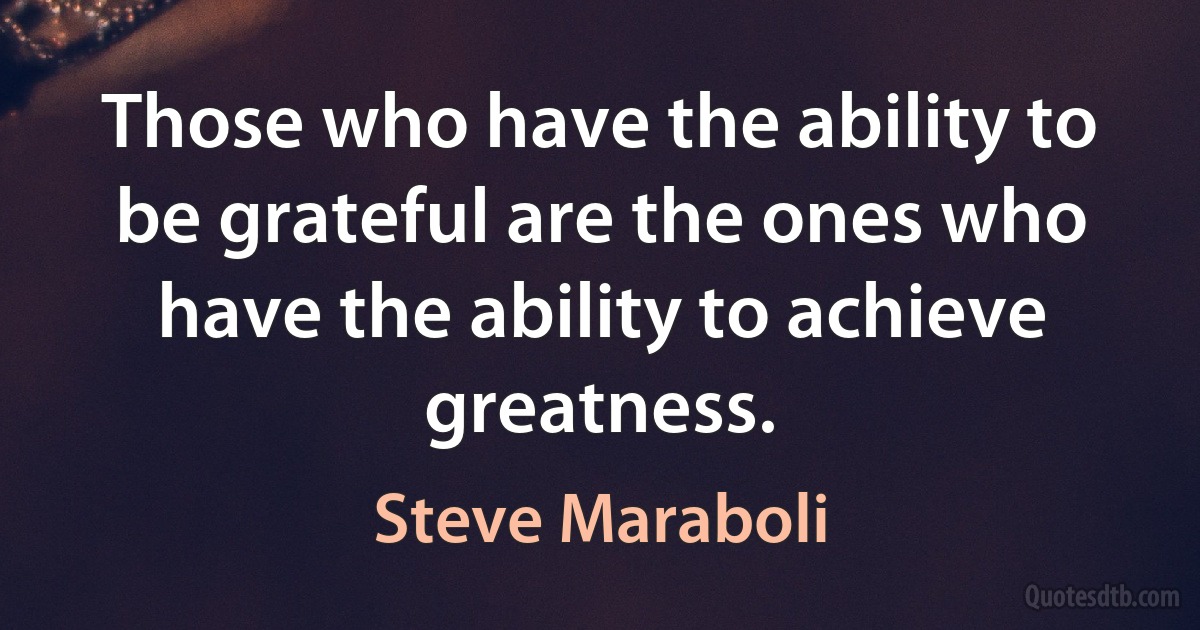 Those who have the ability to be grateful are the ones who have the ability to achieve greatness. (Steve Maraboli)