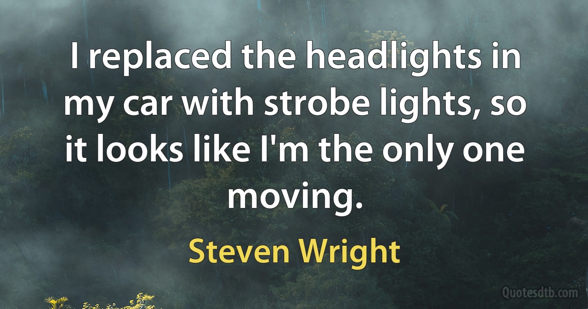 I replaced the headlights in my car with strobe lights, so it looks like I'm the only one moving. (Steven Wright)