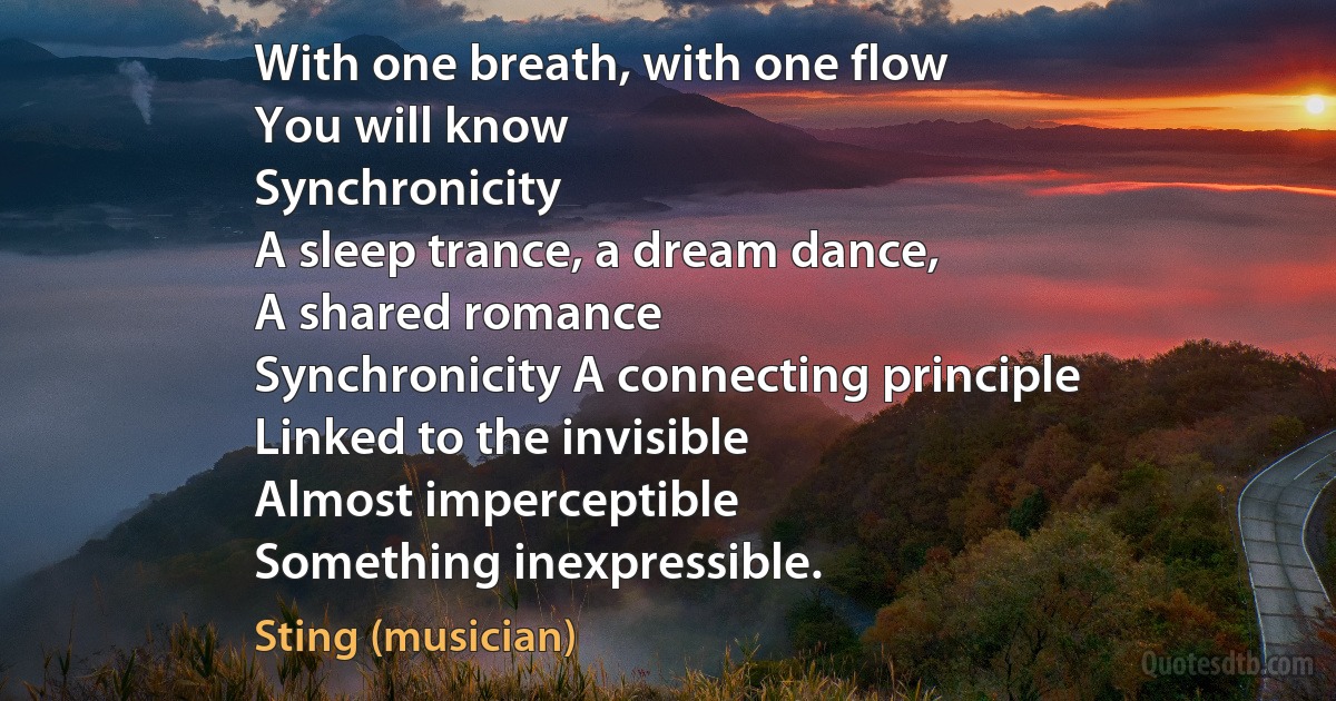 With one breath, with one flow
You will know
Synchronicity
A sleep trance, a dream dance,
A shared romance
Synchronicity A connecting principle
Linked to the invisible
Almost imperceptible
Something inexpressible. (Sting (musician))