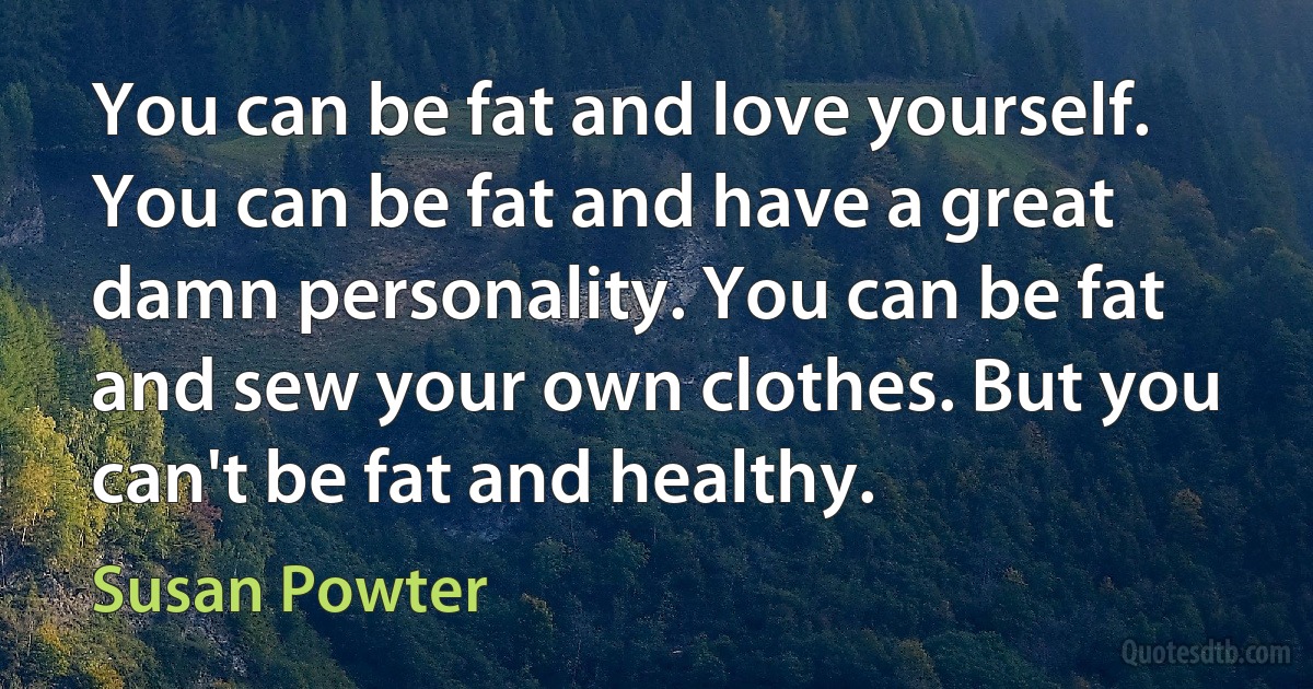 You can be fat and love yourself. You can be fat and have a great damn personality. You can be fat and sew your own clothes. But you can't be fat and healthy. (Susan Powter)