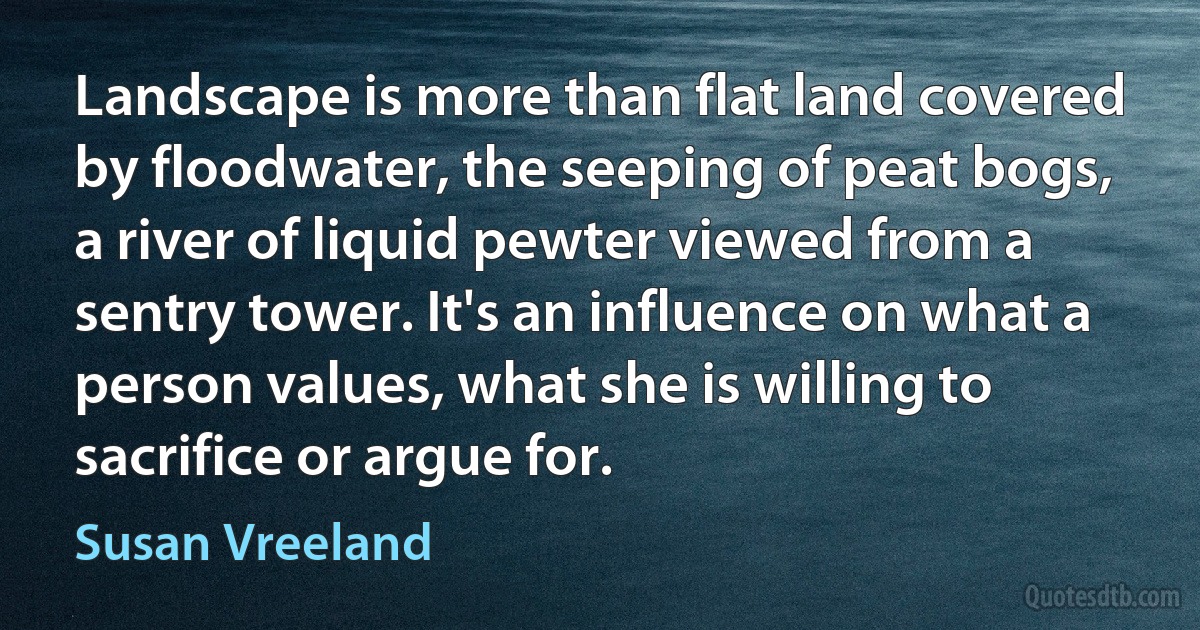 Landscape is more than flat land covered by floodwater, the seeping of peat bogs, a river of liquid pewter viewed from a sentry tower. It's an influence on what a person values, what she is willing to sacrifice or argue for. (Susan Vreeland)