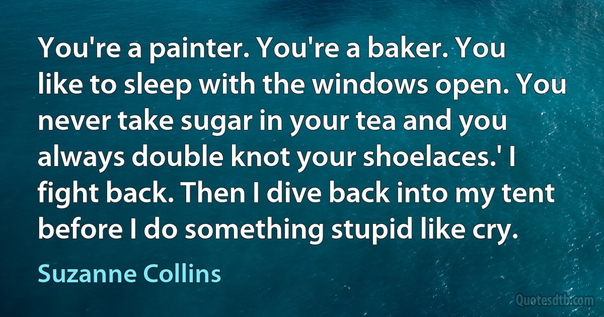 You're a painter. You're a baker. You like to sleep with the windows open. You never take sugar in your tea and you always double knot your shoelaces.' I fight back. Then I dive back into my tent before I do something stupid like cry. (Suzanne Collins)