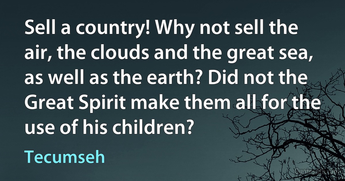 Sell a country! Why not sell the air, the clouds and the great sea, as well as the earth? Did not the Great Spirit make them all for the use of his children? (Tecumseh)