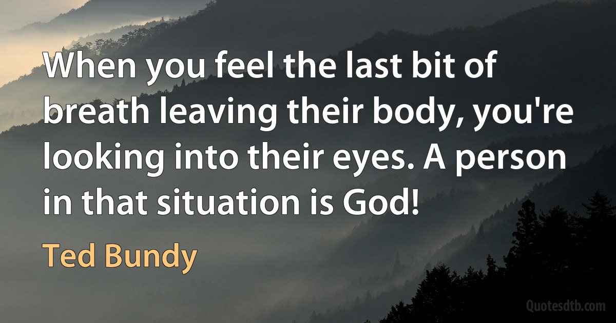 When you feel the last bit of breath leaving their body, you're looking into their eyes. A person in that situation is God! (Ted Bundy)