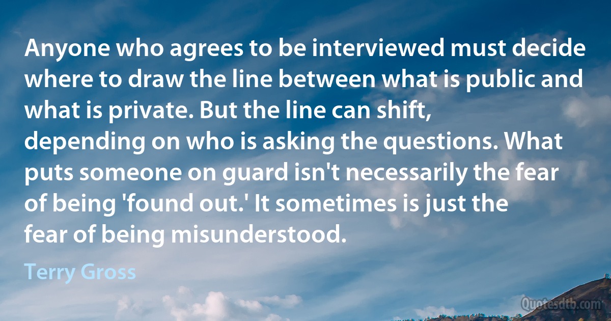 Anyone who agrees to be interviewed must decide where to draw the line between what is public and what is private. But the line can shift, depending on who is asking the questions. What puts someone on guard isn't necessarily the fear of being 'found out.' It sometimes is just the fear of being misunderstood. (Terry Gross)