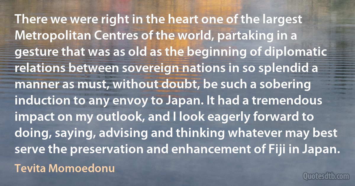 There we were right in the heart one of the largest Metropolitan Centres of the world, partaking in a gesture that was as old as the beginning of diplomatic relations between sovereign nations in so splendid a manner as must, without doubt, be such a sobering induction to any envoy to Japan. It had a tremendous impact on my outlook, and I look eagerly forward to doing, saying, advising and thinking whatever may best serve the preservation and enhancement of Fiji in Japan. (Tevita Momoedonu)