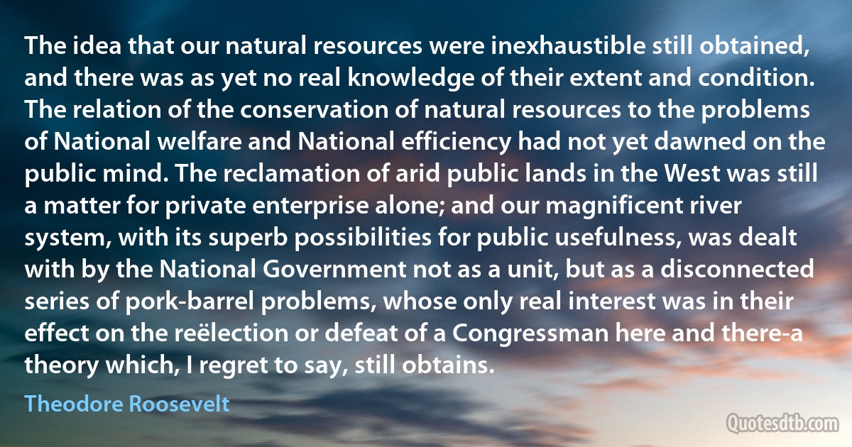 The idea that our natural resources were inexhaustible still obtained, and there was as yet no real knowledge of their extent and condition. The relation of the conservation of natural resources to the problems of National welfare and National efficiency had not yet dawned on the public mind. The reclamation of arid public lands in the West was still a matter for private enterprise alone; and our magnificent river system, with its superb possibilities for public usefulness, was dealt with by the National Government not as a unit, but as a disconnected series of pork-barrel problems, whose only real interest was in their effect on the reëlection or defeat of a Congressman here and there-a theory which, I regret to say, still obtains. (Theodore Roosevelt)