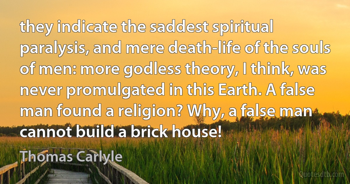 they indicate the saddest spiritual paralysis, and mere death-life of the souls of men: more godless theory, I think, was never promulgated in this Earth. A false man found a religion? Why, a false man cannot build a brick house! (Thomas Carlyle)