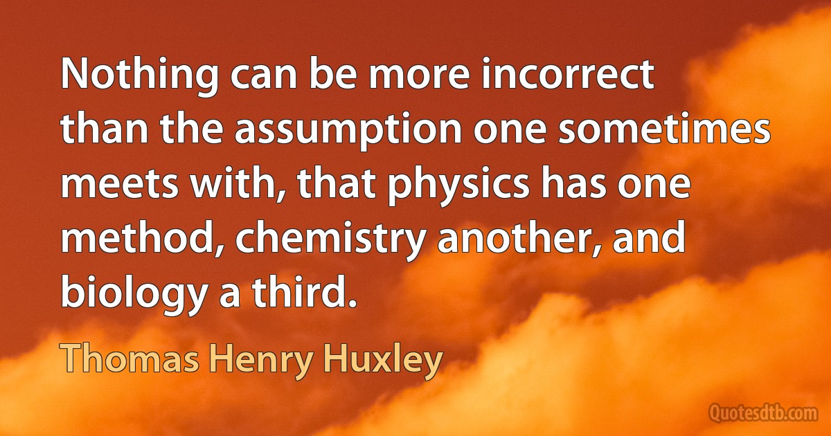 Nothing can be more incorrect than the assumption one sometimes meets with, that physics has one method, chemistry another, and biology a third. (Thomas Henry Huxley)