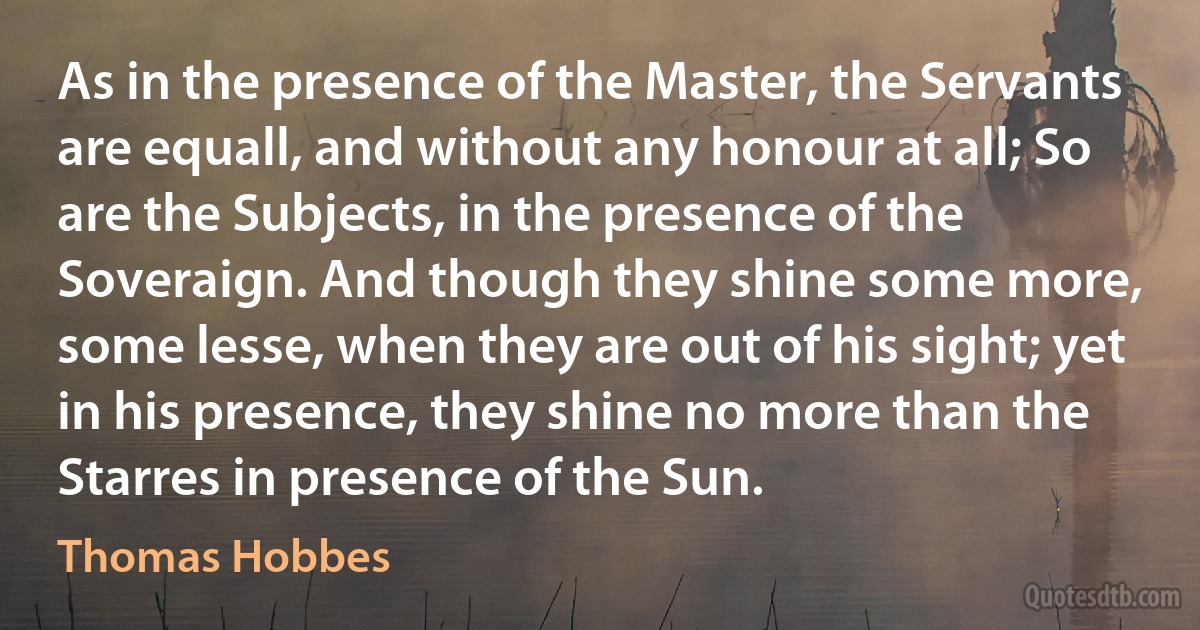 As in the presence of the Master, the Servants are equall, and without any honour at all; So are the Subjects, in the presence of the Soveraign. And though they shine some more, some lesse, when they are out of his sight; yet in his presence, they shine no more than the Starres in presence of the Sun. (Thomas Hobbes)