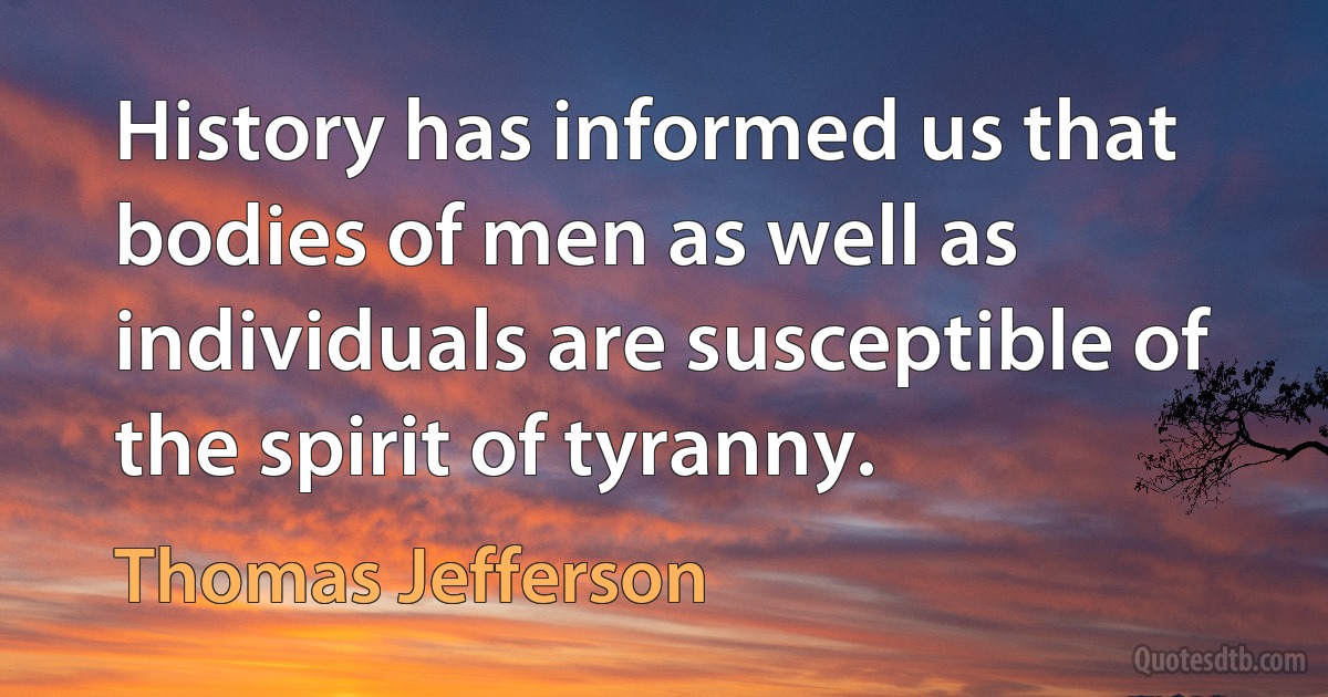 History has informed us that bodies of men as well as individuals are susceptible of the spirit of tyranny. (Thomas Jefferson)