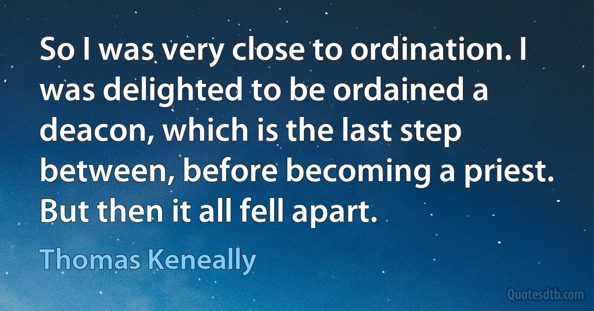 So I was very close to ordination. I was delighted to be ordained a deacon, which is the last step between, before becoming a priest. But then it all fell apart. (Thomas Keneally)