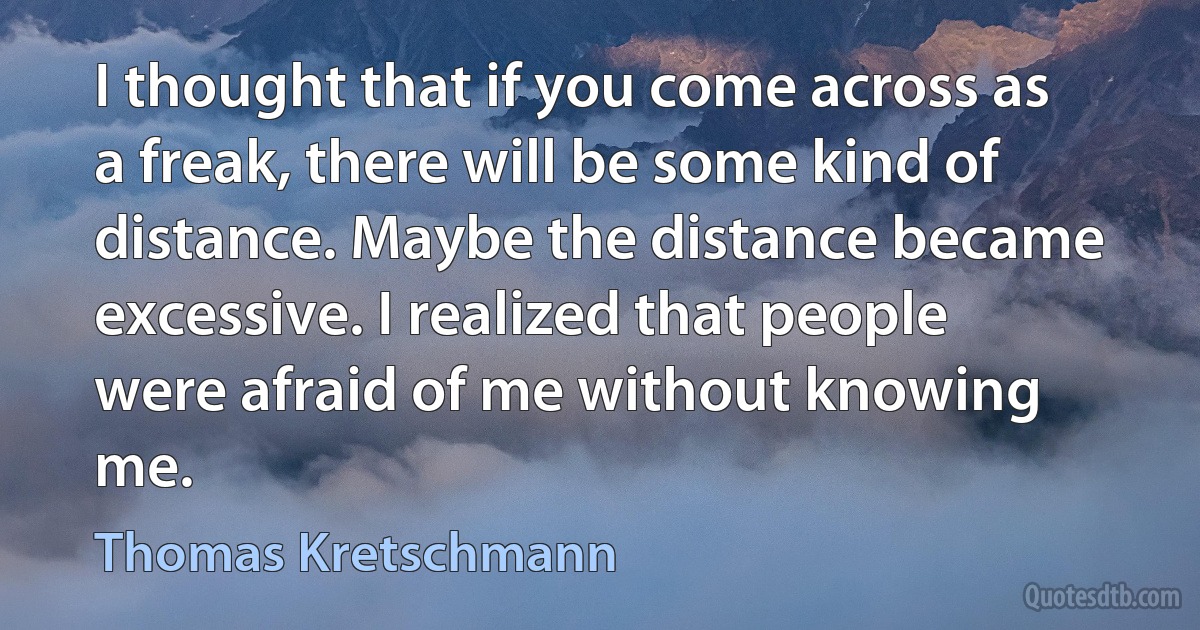 I thought that if you come across as a freak, there will be some kind of distance. Maybe the distance became excessive. I realized that people were afraid of me without knowing me. (Thomas Kretschmann)