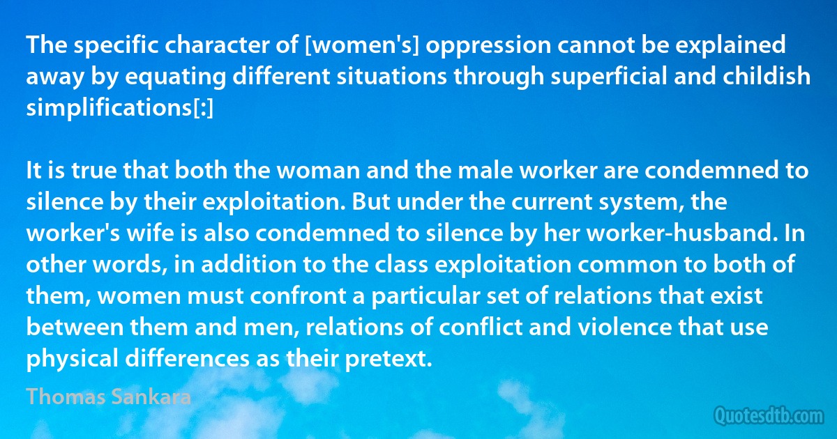 The specific character of [women's] oppression cannot be explained away by equating different situations through superficial and childish simplifications[:]

It is true that both the woman and the male worker are condemned to silence by their exploitation. But under the current system, the worker's wife is also condemned to silence by her worker-husband. In other words, in addition to the class exploitation common to both of them, women must confront a particular set of relations that exist between them and men, relations of conflict and violence that use physical differences as their pretext. (Thomas Sankara)