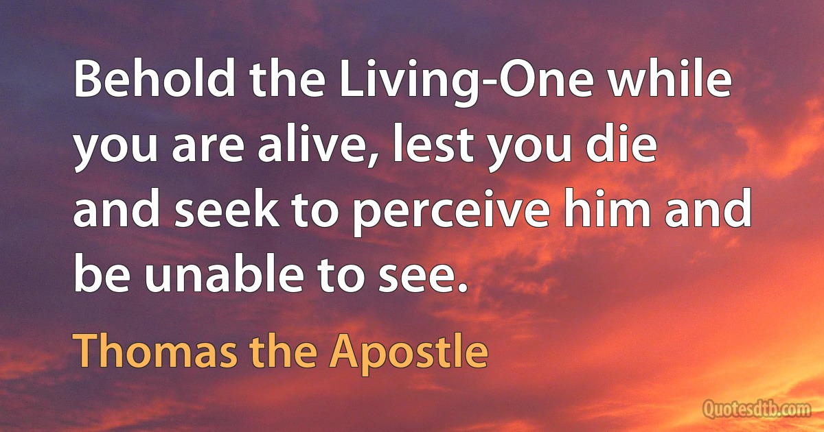 Behold the Living-One while you are alive, lest you die and seek to perceive him and be unable to see. (Thomas the Apostle)