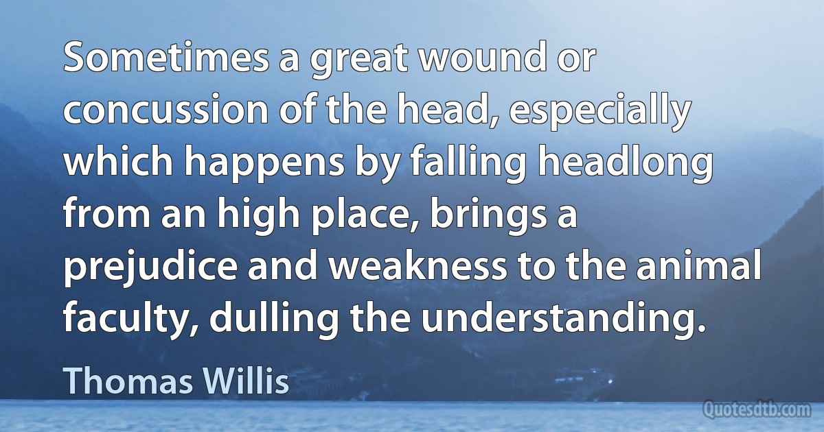 Sometimes a great wound or concussion of the head, especially which happens by falling headlong from an high place, brings a prejudice and weakness to the animal faculty, dulling the understanding. (Thomas Willis)