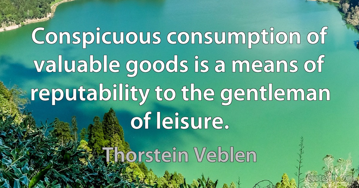 Conspicuous consumption of valuable goods is a means of reputability to the gentleman of leisure. (Thorstein Veblen)