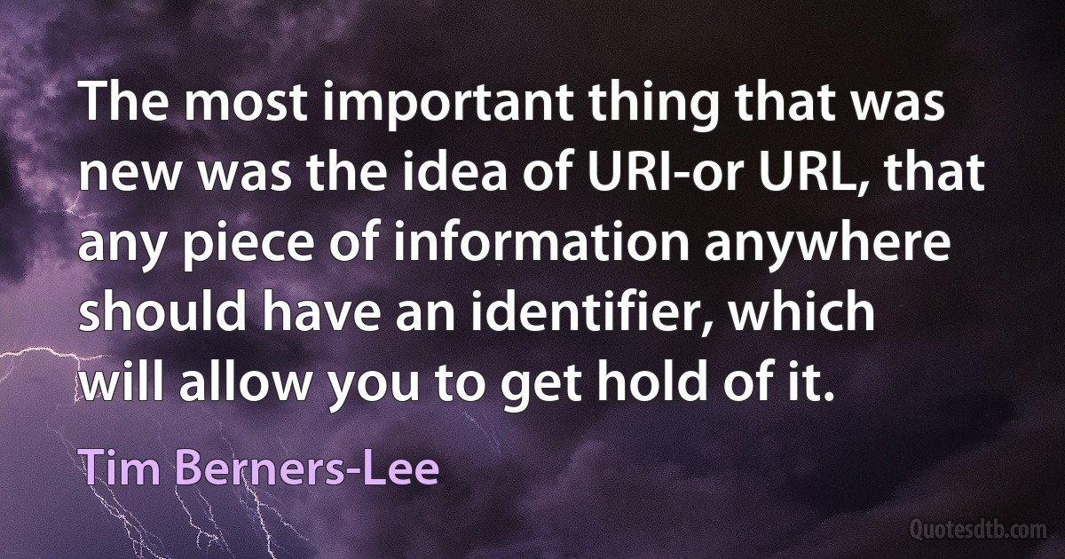 The most important thing that was new was the idea of URI-or URL, that any piece of information anywhere should have an identifier, which will allow you to get hold of it. (Tim Berners-Lee)