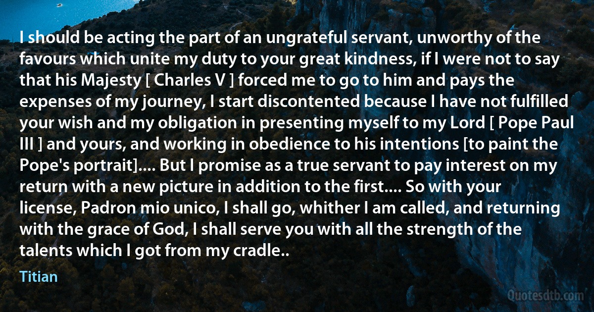 I should be acting the part of an ungrateful servant, unworthy of the favours which unite my duty to your great kindness, if I were not to say that his Majesty [ Charles V ] forced me to go to him and pays the expenses of my journey, I start discontented because I have not fulfilled your wish and my obligation in presenting myself to my Lord [ Pope Paul III ] and yours, and working in obedience to his intentions [to paint the Pope's portrait].... But I promise as a true servant to pay interest on my return with a new picture in addition to the first.... So with your license, Padron mio unico, I shall go, whither I am called, and returning with the grace of God, I shall serve you with all the strength of the talents which I got from my cradle.. (Titian)