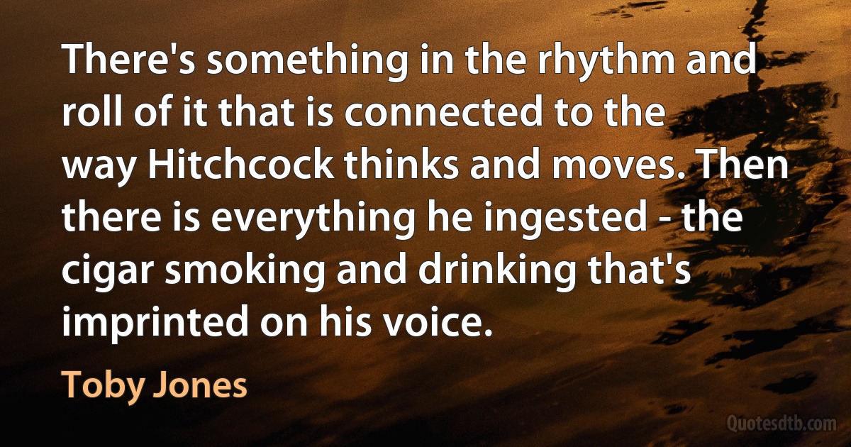 There's something in the rhythm and roll of it that is connected to the way Hitchcock thinks and moves. Then there is everything he ingested - the cigar smoking and drinking that's imprinted on his voice. (Toby Jones)